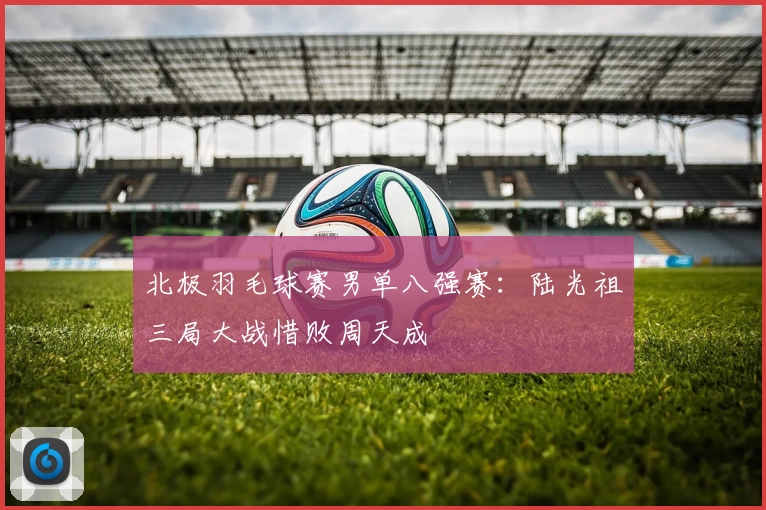 北极羽毛球赛男单八强赛:陆光祖三局大战惜败周天成