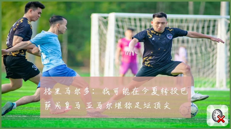 格里马尔多：我可能在今夏转投巴萨或皇马 亚马尔堪称足坛顶尖