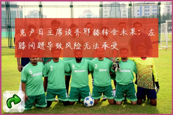 克卢日主席谈齐耶赫转会未果：左膝问题导致风险无法承受