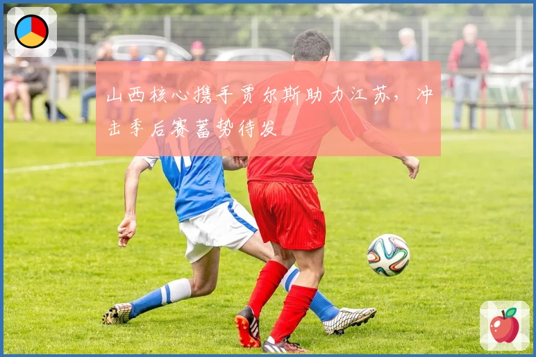 山西核心携手贾尔斯助力江苏,冲击季后赛蓄势待发
