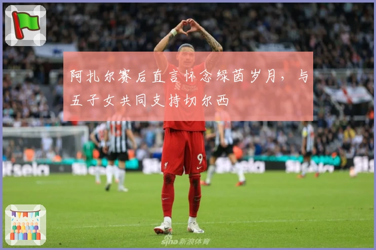 阿扎尔赛后直言怀念绿茵岁月，与五子女共同支持切尔西