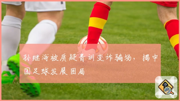 孙继海被质疑青训变诈骗场，揭中国足球发展困局
