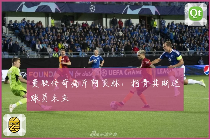 曼联传奇痛斥阿莫林，指责其断送球员未来