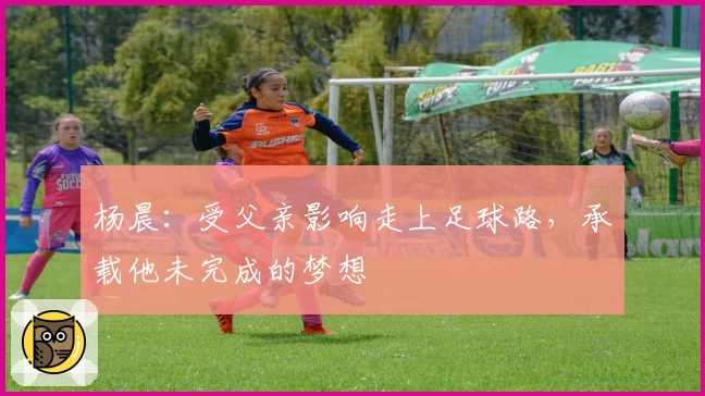 杨晨:受父亲影响走上足球路,承载他未完成的梦想
