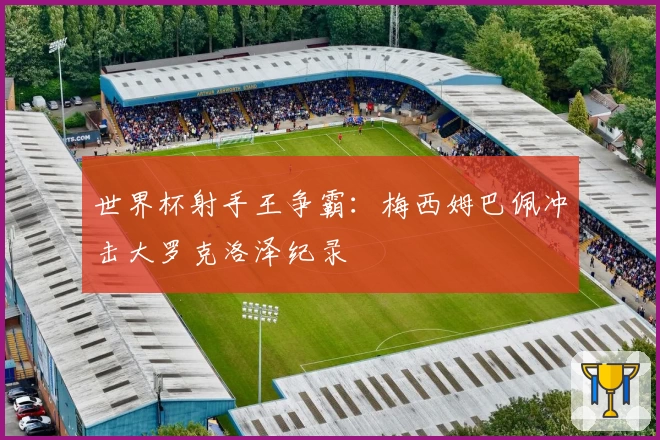 世界杯射手王争霸：梅西姆巴佩冲击大罗克洛泽纪录