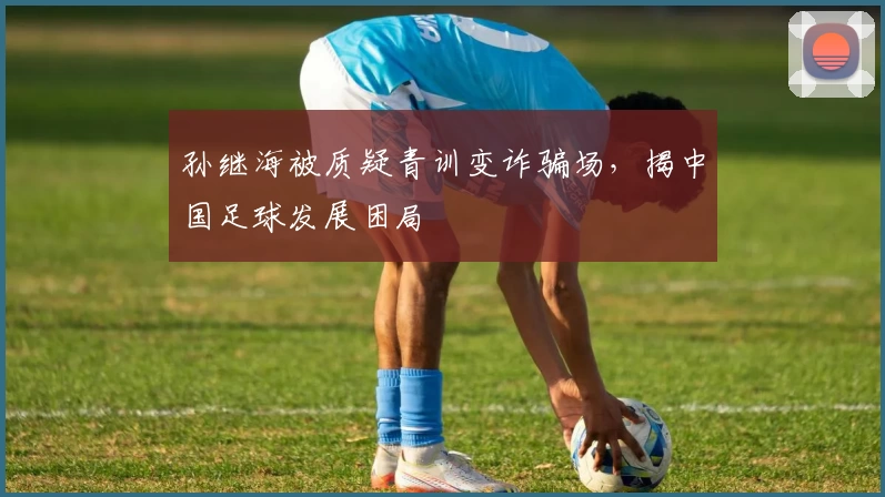 孙继海被质疑青训变诈骗场，揭中国足球发展困局
