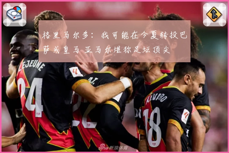 格里马尔多：我可能在今夏转投巴萨或皇马 亚马尔堪称足坛顶尖