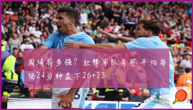 周琦有多强？杜锋率队考察 平均每场24分钟轰下26+13