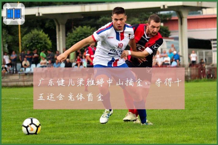 广东健儿梁雅婷中山摘金，夺得十五运会竞体首金