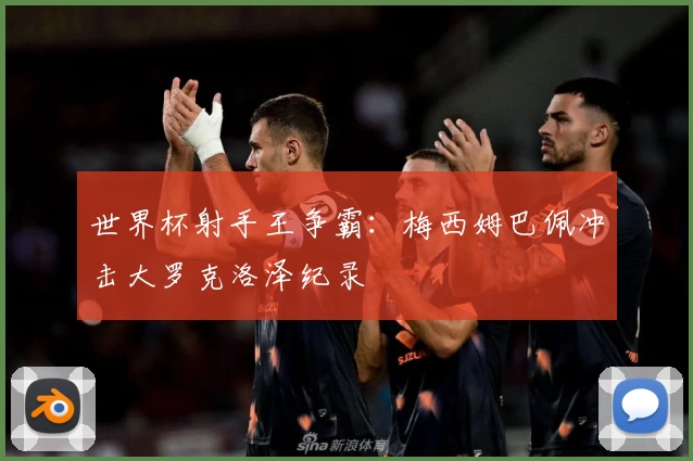 世界杯射手王争霸：梅西姆巴佩冲击大罗克洛泽纪录