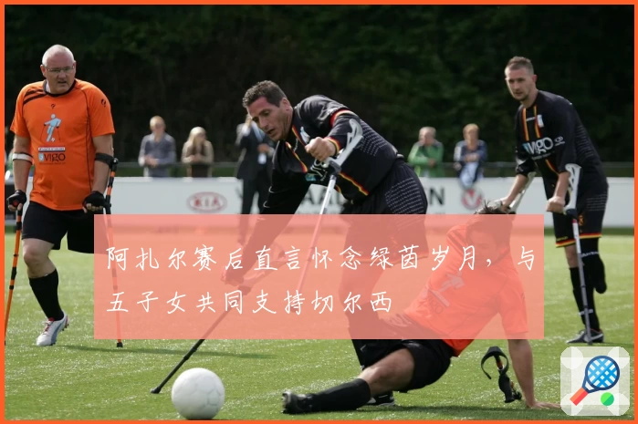 阿扎尔赛后直言怀念绿茵岁月，与五子女共同支持切尔西
