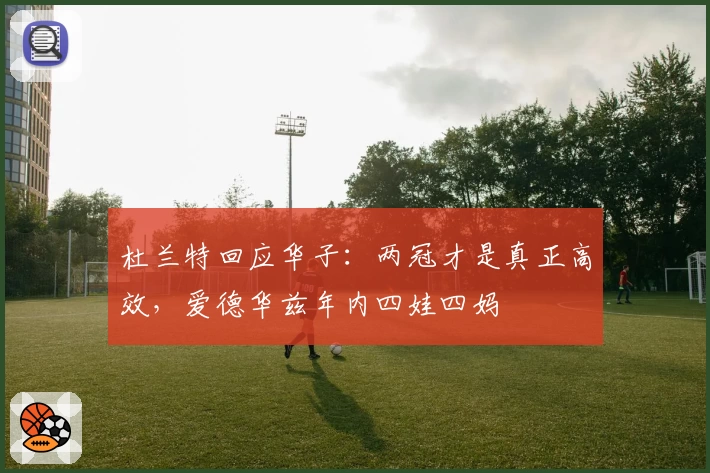 杜兰特回应华子：两冠才是真正高效，爱德华兹年内四娃四妈