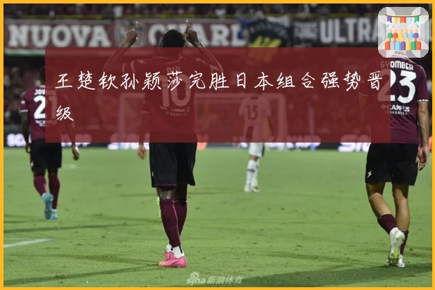 王楚钦孙颖莎完胜日本组合强势晋级